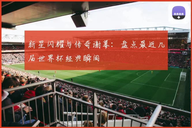 新星闪耀与传奇谢幕：盘点最近几届世界杯经典瞬间