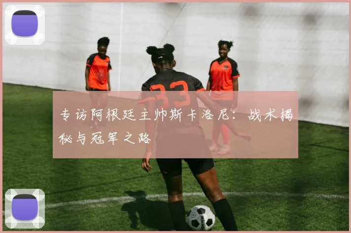 专访阿根廷主帅斯卡洛尼：战术揭秘与冠军之路