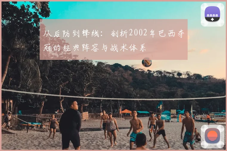 从后防到锋线:剖析2002年巴西夺冠的经典阵容与战术体系