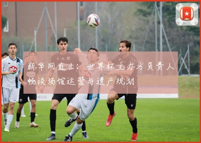 新华网直击:世界杯主办方负责人畅谈场馆运营与遗产规划