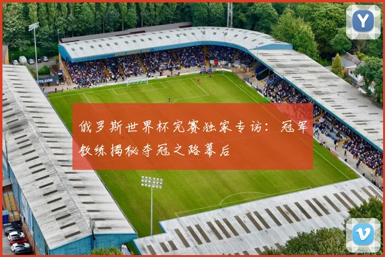 俄罗斯世界杯完赛独家专访：冠军教练揭秘夺冠之路幕后