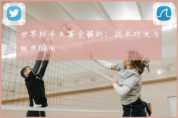 世界杯半决赛全解析：战术对决与经典瞬间