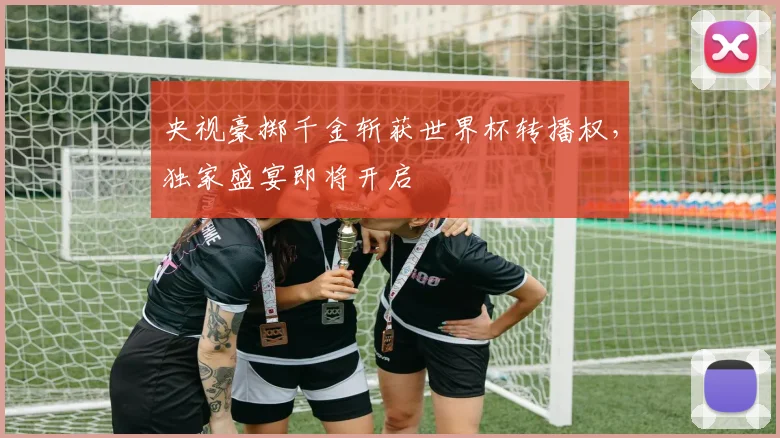 央视豪掷千金斩获世界杯转播权,独家盛宴即将开启