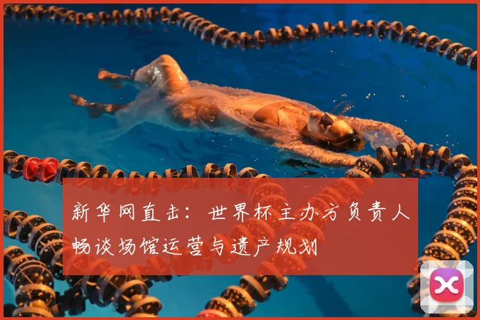 新华网直击:世界杯主办方负责人畅谈场馆运营与遗产规划