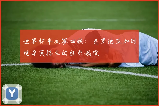 世界杯半决赛回顾:克罗地亚加时绝杀英格兰的经典战役