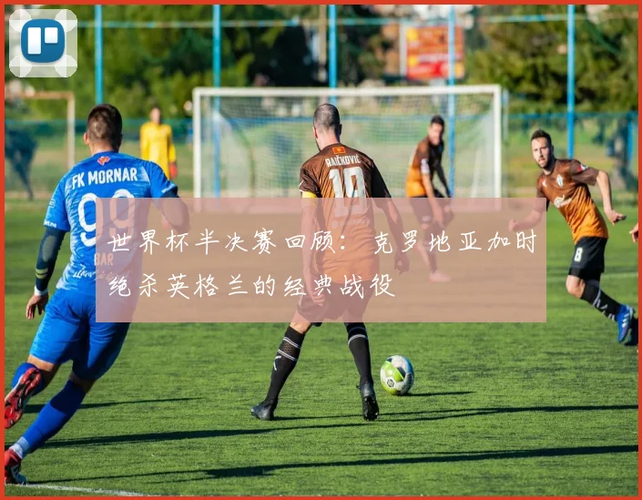 世界杯半决赛回顾：克罗地亚加时绝杀英格兰的经典战役