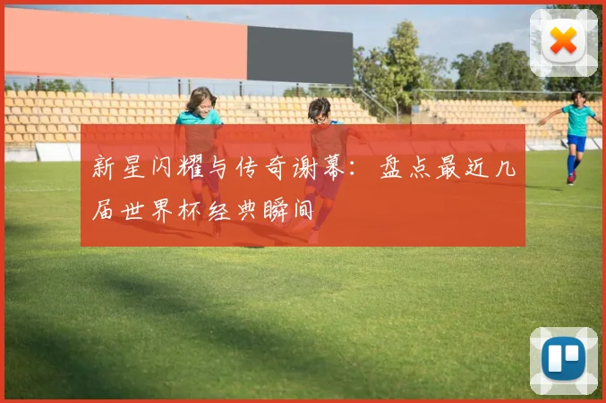 新星闪耀与传奇谢幕：盘点最近几届世界杯经典瞬间