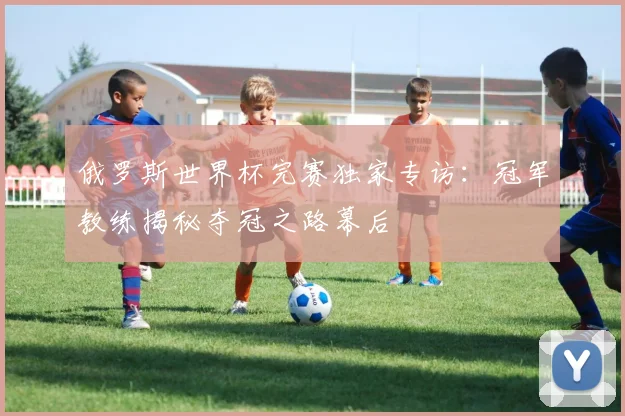 俄罗斯世界杯完赛独家专访：冠军教练揭秘夺冠之路幕后