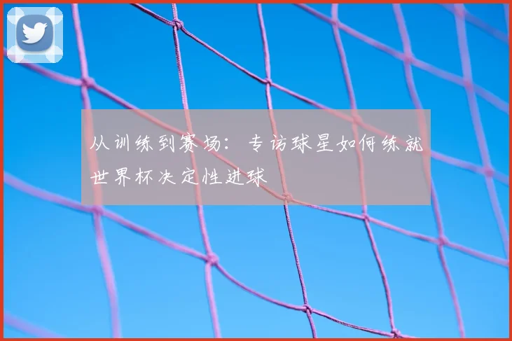 从训练到赛场:专访球星如何练就世界杯决定性进球