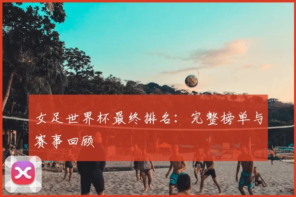 女足世界杯最终排名:完整榜单与赛事回顾