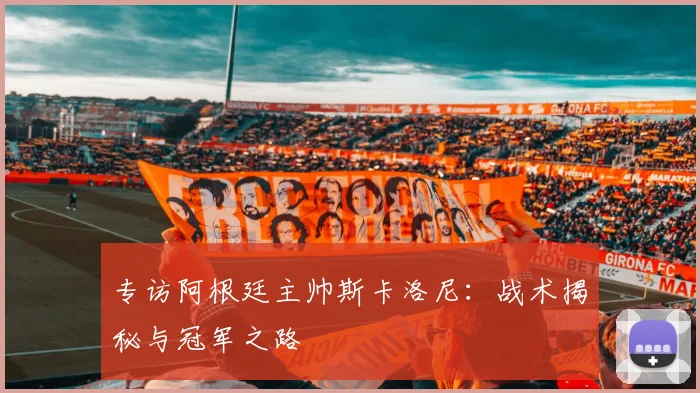 专访阿根廷主帅斯卡洛尼：战术揭秘与冠军之路