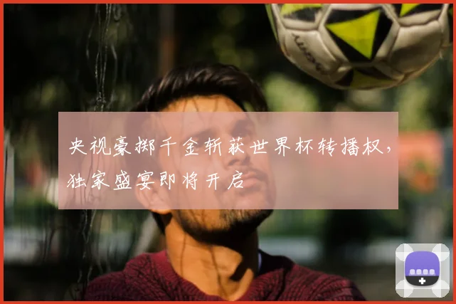 央视豪掷千金斩获世界杯转播权,独家盛宴即将开启