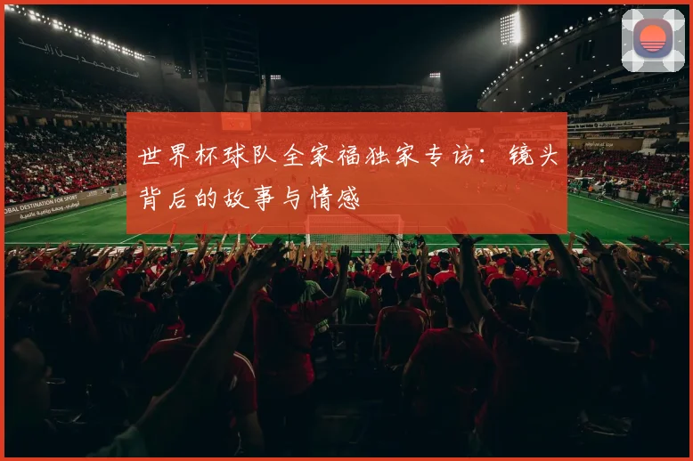 世界杯球队全家福独家专访：镜头背后的故事与情感