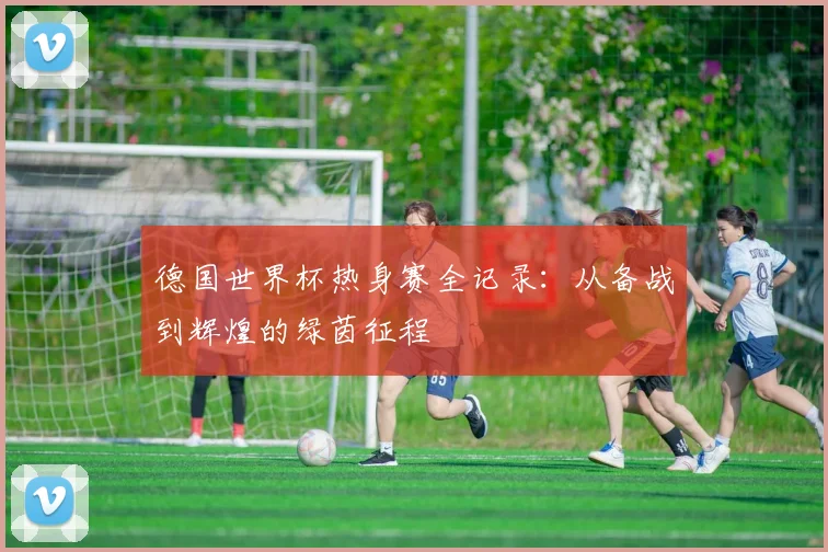 德国世界杯热身赛全记录:从备战到辉煌的绿茵征程